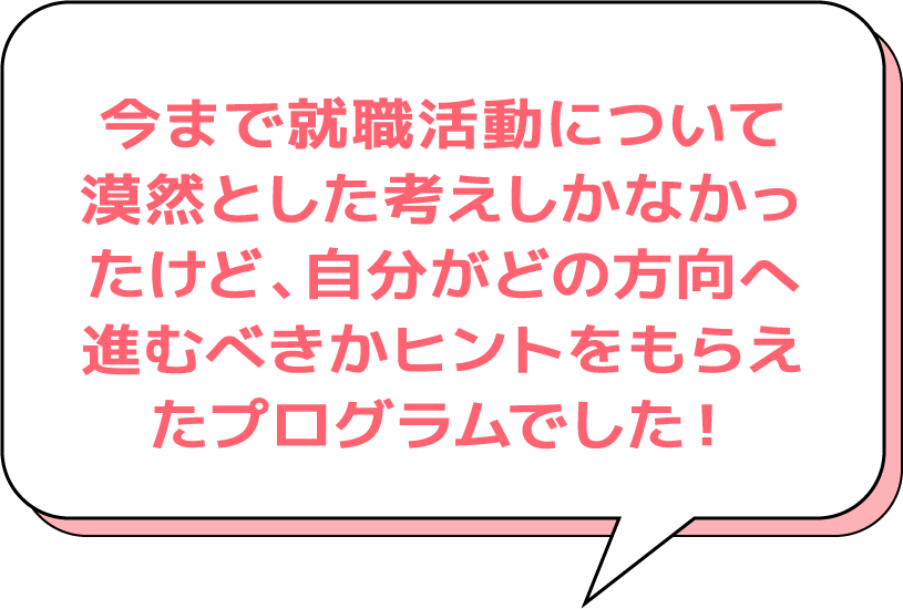 今まで就職活動について漠然とした考えしかなかったけど、自分がどの方向へ進むべきかヒントをもらえたプログラムでした!